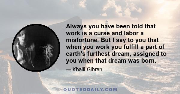 Always you have been told that work is a curse and labor a misfortune. But I say to you that when you work you fulfill a part of earth's furthest dream, assigned to you when that dream was born.