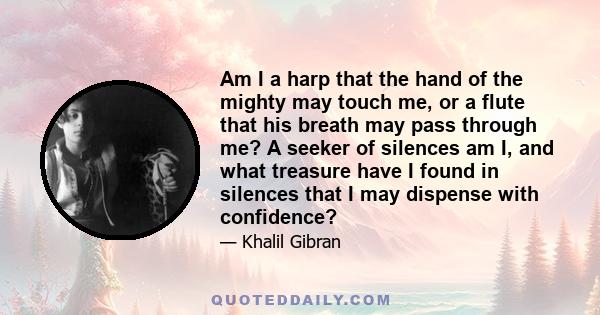 Am I a harp that the hand of the mighty may touch me, or a flute that his breath may pass through me? A seeker of silences am I, and what treasure have I found in silences that I may dispense with confidence?