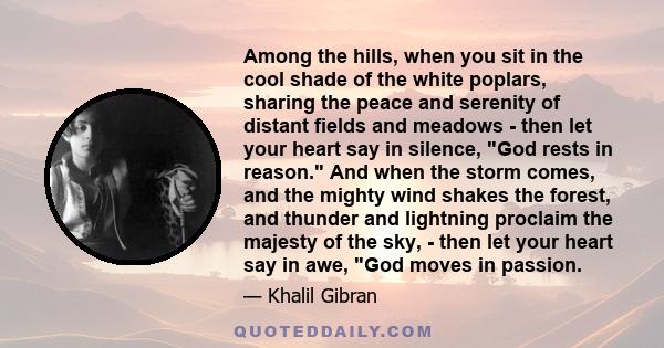 Among the hills, when you sit in the cool shade of the white poplars, sharing the peace and serenity of distant fields and meadows - then let your heart say in silence, God rests in reason. And when the storm comes, and 