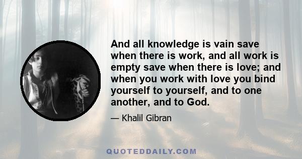 And all knowledge is vain save when there is work, and all work is empty save when there is love; and when you work with love you bind yourself to yourself, and to one another, and to God.