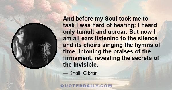 And before my Soul took me to task I was hard of hearing; I heard only tumult and uproar. But now I am all ears listening to the silence and its choirs singing the hymns of time, intoning the praises of the firmament,