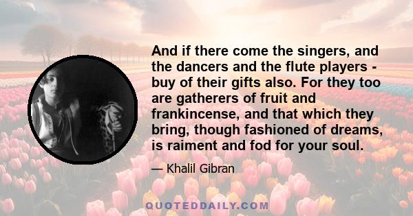 And if there come the singers, and the dancers and the flute players - buy of their gifts also. For they too are gatherers of fruit and frankincense, and that which they bring, though fashioned of dreams, is raiment and 