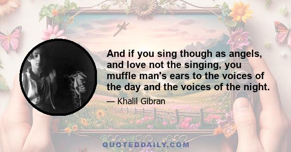 And if you sing though as angels, and love not the singing, you muffle man's ears to the voices of the day and the voices of the night.