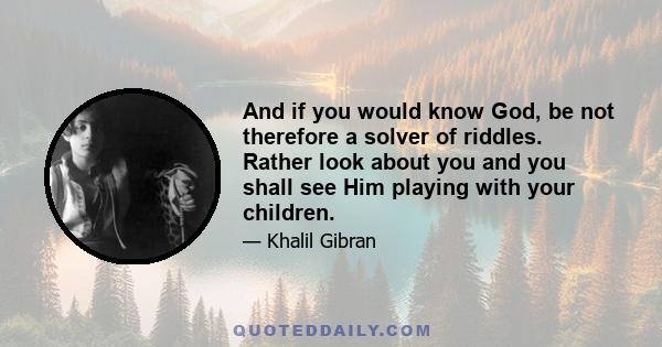 And if you would know God, be not therefore a solver of riddles. Rather look about you and you shall see Him playing with your children. And look into space; you shall see Him walking in the cloud, outstretching His