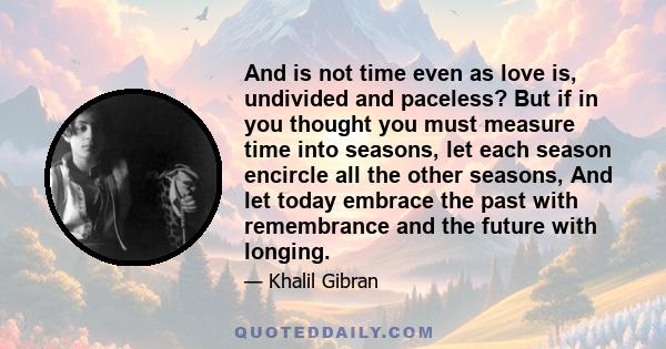 And is not time even as love is, undivided and paceless? But if in you thought you must measure time into seasons, let each season encircle all the other seasons, And let today embrace the past with remembrance and the