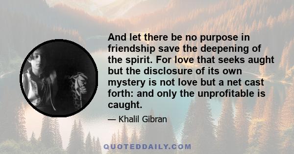 And let there be no purpose in friendship save the deepening of the spirit. For love that seeks aught but the disclosure of its own mystery is not love but a net cast forth: and only the unprofitable is caught.