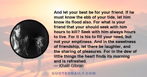 And let your best be for your friend. If he must know the ebb of your tide, let him know its flood also. For what is your friend that your should seek with him hours to kill? Seek with him always hours to live. For it