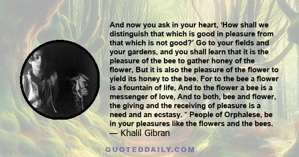 And now you ask in your heart, ‘How shall we distinguish that which is good in pleasure from that which is not good?’ Go to your fields and your gardens, and you shall learn that it is the pleasure of the bee to gather