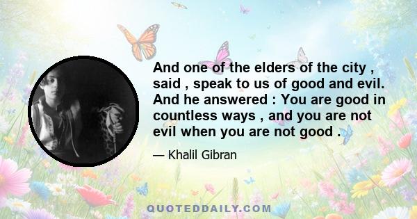 And one of the elders of the city , said , speak to us of good and evil. And he answered : You are good in countless ways , and you are not evil when you are not good .