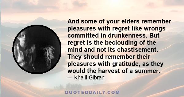 And some of your elders remember pleasures with regret like wrongs committed in drunkenness. But regret is the beclouding of the mind and not its chastisement. They should remember their pleasures with gratitude, as