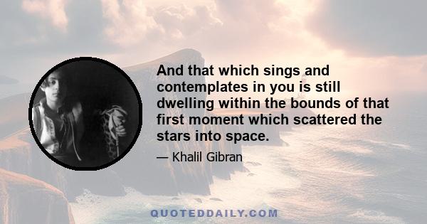 And that which sings and contemplates in you is still dwelling within the bounds of that first moment which scattered the stars into space.