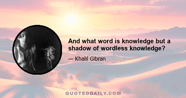 And what word is knowledge but a shadow of wordless knowledge?