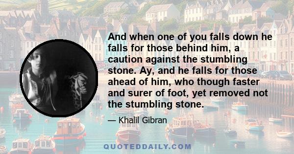 And when one of you falls down he falls for those behind him, a caution against the stumbling stone. Ay, and he falls for those ahead of him, who though faster and surer of foot, yet removed not the stumbling stone.