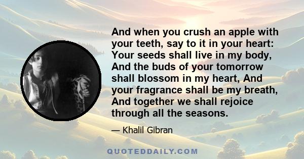 And when you crush an apple with your teeth, say to it in your heart: Your seeds shall live in my body, And the buds of your tomorrow shall blossom in my heart, And your fragrance shall be my breath, And together we