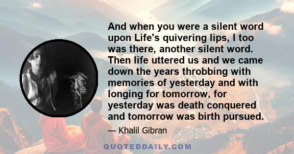 And when you were a silent word upon Life's quivering lips, I too was there, another silent word. Then life uttered us and we came down the years throbbing with memories of yesterday and with longing for tomorrow, for