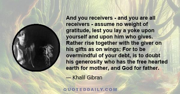 And you receivers - and you are all receivers - assume no weight of gratitude, lest you lay a yoke upon yourself and upon him who gives. Rather rise together with the giver on his gifts as on wings; For to be