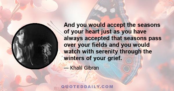 And you would accept the seasons of your heart just as you have always accepted that seasons pass over your fields and you would watch with serenity through the winters of your grief.