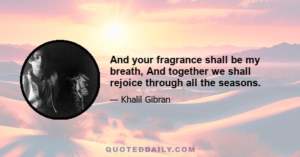 And your fragrance shall be my breath, And together we shall rejoice through all the seasons.