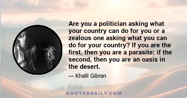 Are you a politician asking what your country can do for you or a zealous one asking what you can do for your country? If you are the first, then you are a parasite; if the second, then you are an oasis in the desert.