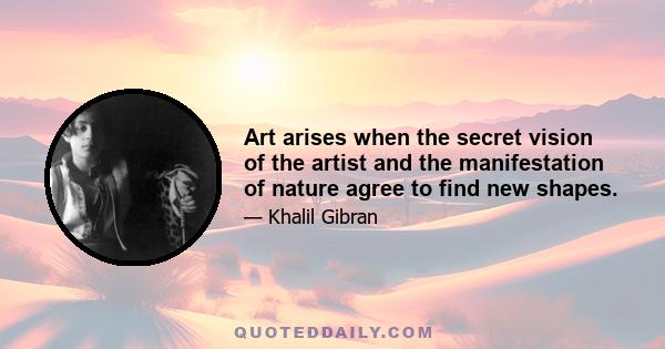 Art arises when the secret vision of the artist and the manifestation of nature agree to find new shapes.