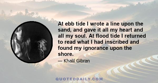 At ebb tide I wrote a line upon the sand, and gave it all my heart and all my soul. At flood tide I returned to read what I had inscribed and found my ignorance upon the shore.