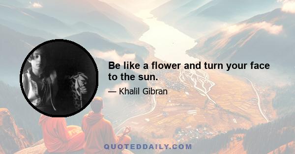 Be like a flower and turn your face to the sun.