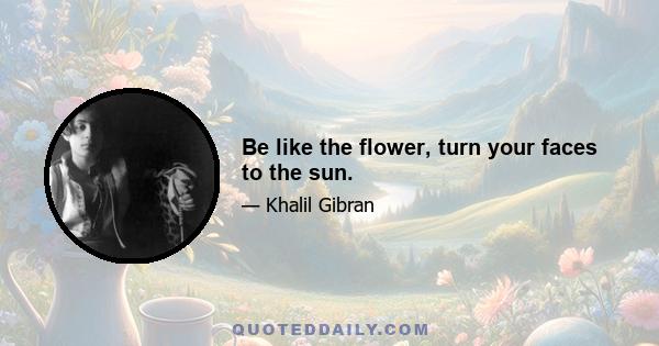 Be like the flower, turn your faces to the sun.