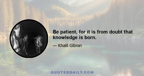 Be patient, for it is from doubt that knowledge is born.