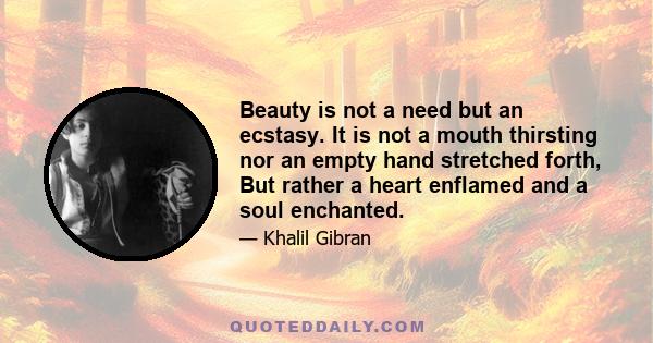 Beauty is not a need but an ecstasy. It is not a mouth thirsting nor an empty hand stretched forth, But rather a heart enflamed and a soul enchanted.