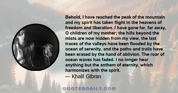 Behold, I have reached the peak of the mountain and my spirit has taken flight in the heavens of freedom and liberation. I have gone far, far away, O children of my mother; the hills beyond the mists are now hidden from 