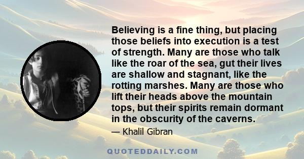 Believing is a fine thing, but placing those beliefs into execution is a test of strength. Many are those who talk like the roar of the sea, gut their lives are shallow and stagnant, like the rotting marshes. Many are