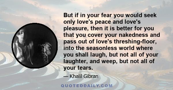 But if in your fear you would seek only love's peace and love's pleasure, then it is better for you that you cover your nakedness and pass out of love's threshing-floor, into the seasonless world where you shall laugh,