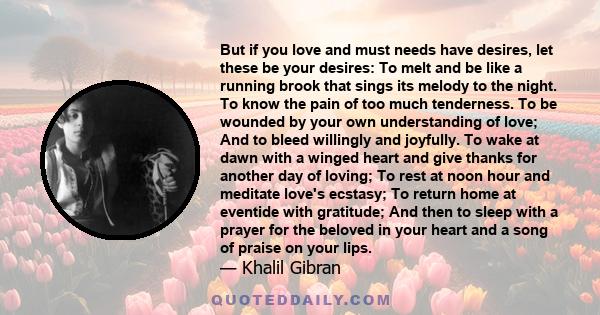 But if you love and must needs have desires, let these be your desires: To melt and be like a running brook that sings its melody to the night. To know the pain of too much tenderness. To be wounded by your own