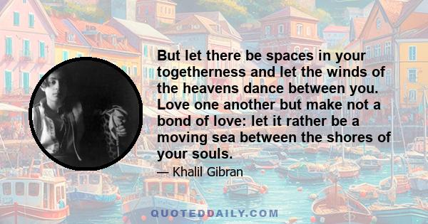 But let there be spaces in your togetherness and let the winds of the heavens dance between you. Love one another but make not a bond of love: let it rather be a moving sea between the shores of your souls.