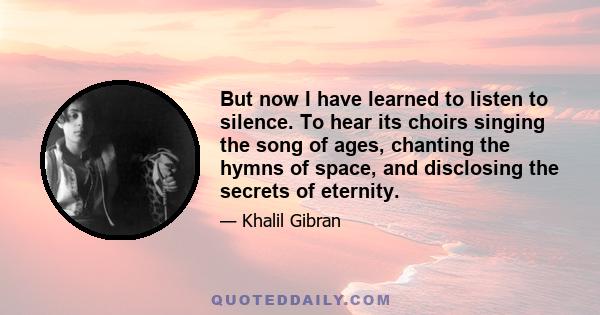 But now I have learned to listen to silence. To hear its choirs singing the song of ages, chanting the hymns of space, and disclosing the secrets of eternity.