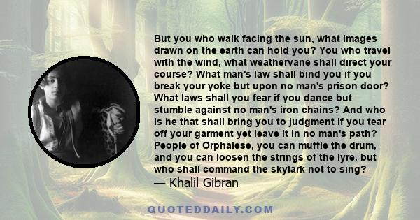 But you who walk facing the sun, what images drawn on the earth can hold you? You who travel with the wind, what weathervane shall direct your course? What man's law shall bind you if you break your yoke but upon no