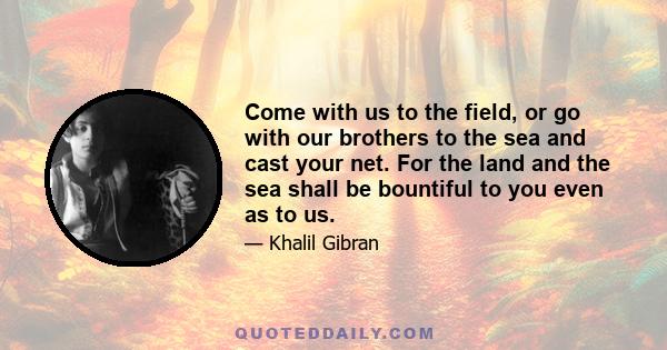 Come with us to the field, or go with our brothers to the sea and cast your net. For the land and the sea shall be bountiful to you even as to us.