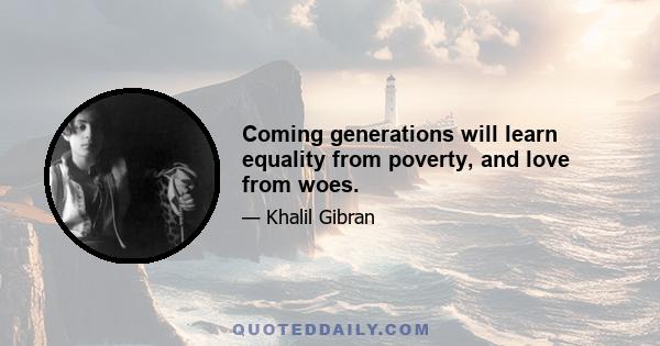 Coming generations will learn equality from poverty, and love from woes.