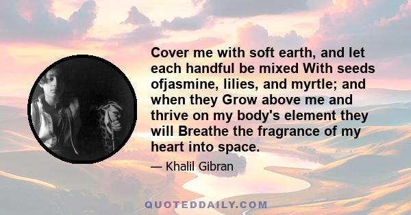 Cover me with soft earth, and let each handful be mixed With seeds ofjasmine, lilies, and myrtle; and when they Grow above me and thrive on my body's element they will Breathe the fragrance of my heart into space.