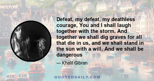 Defeat, my defeat, my deathless courage, You and I shall laugh together with the storm, And together we shall dig graves for all that die in us, and we shall stand in the sun with a will, And we shall be dangerous