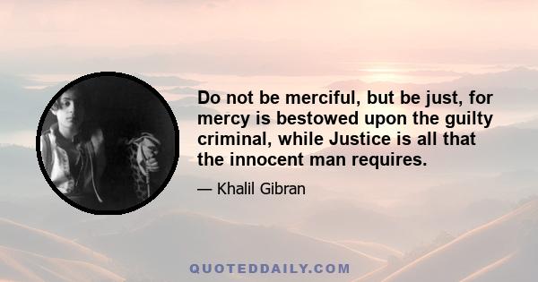 Do not be merciful, but be just, for mercy is bestowed upon the guilty criminal, while Justice is all that the innocent man requires.