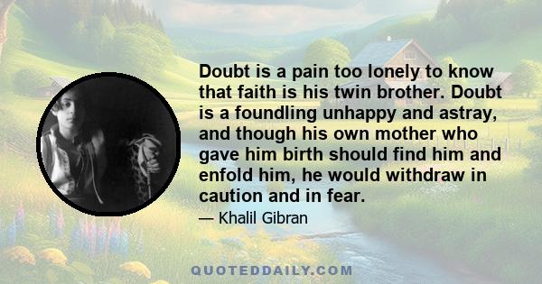 Doubt is a pain too lonely to know that faith is his twin brother. Doubt is a foundling unhappy and astray, and though his own mother who gave him birth should find him and enfold him, he would withdraw in caution and