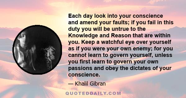 Each day look into your conscience and amend your faults; if you fail in this duty you will be untrue to the Knowledge and Reason that are within you. Keep a watchful eye over yourself as if you were your own enemy; for 