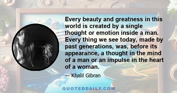 Every beauty and greatness in this world is created by a single thought or emotion inside a man. Every thing we see today, made by past generations, was, before its appearance, a thought in the mind of a man or an