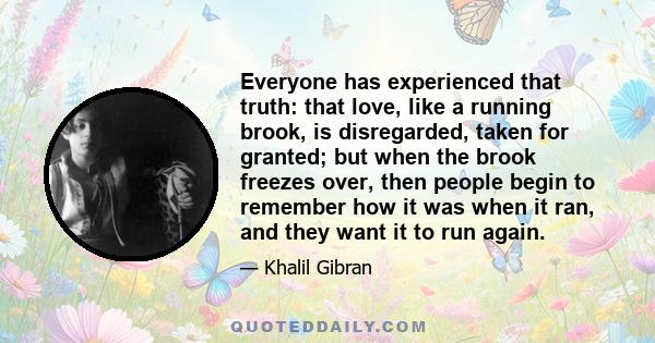 Everyone has experienced that truth: that love, like a running brook, is disregarded, taken for granted; but when the brook freezes over, then people begin to remember how it was when it ran, and they want it to run