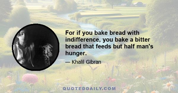 For if you bake bread with indifference, you bake a bitter bread that feeds but half man's hunger.