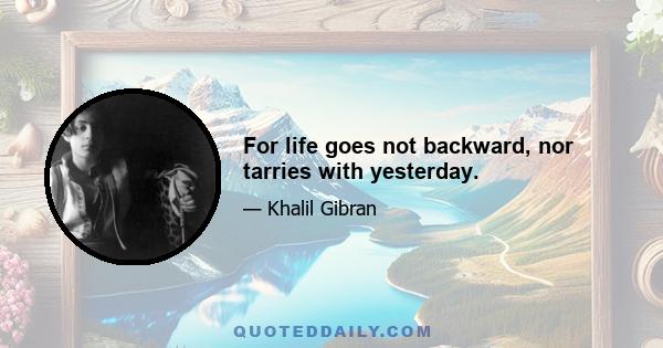 For life goes not backward, nor tarries with yesterday.