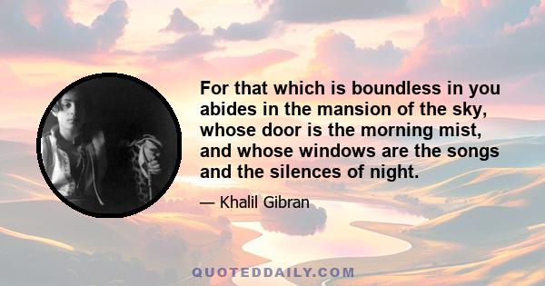 For that which is boundless in you abides in the mansion of the sky, whose door is the morning mist, and whose windows are the songs and the silences of night.