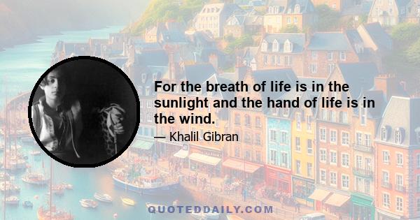 For the breath of life is in the sunlight and the hand of life is in the wind.