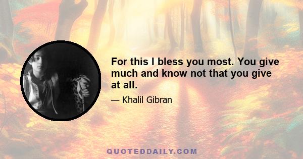 For this I bless you most. You give much and know not that you give at all.